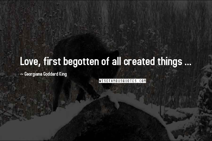 Georgiana Goddard King Quotes: Love, first begotten of all created things ...