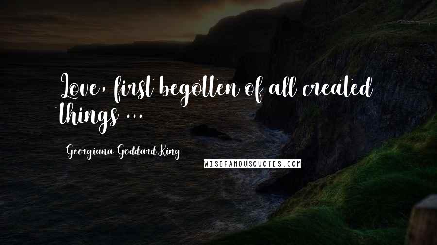 Georgiana Goddard King Quotes: Love, first begotten of all created things ...