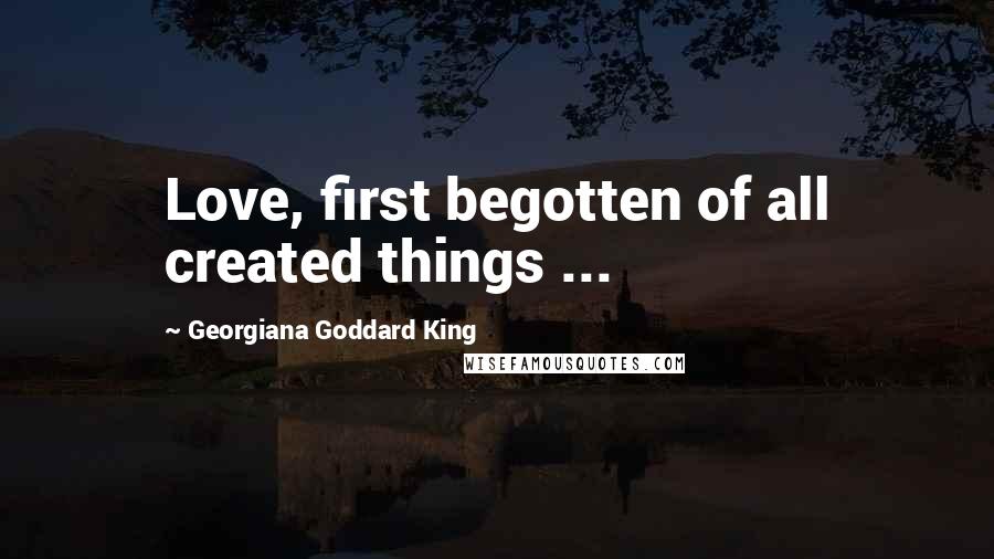 Georgiana Goddard King Quotes: Love, first begotten of all created things ...