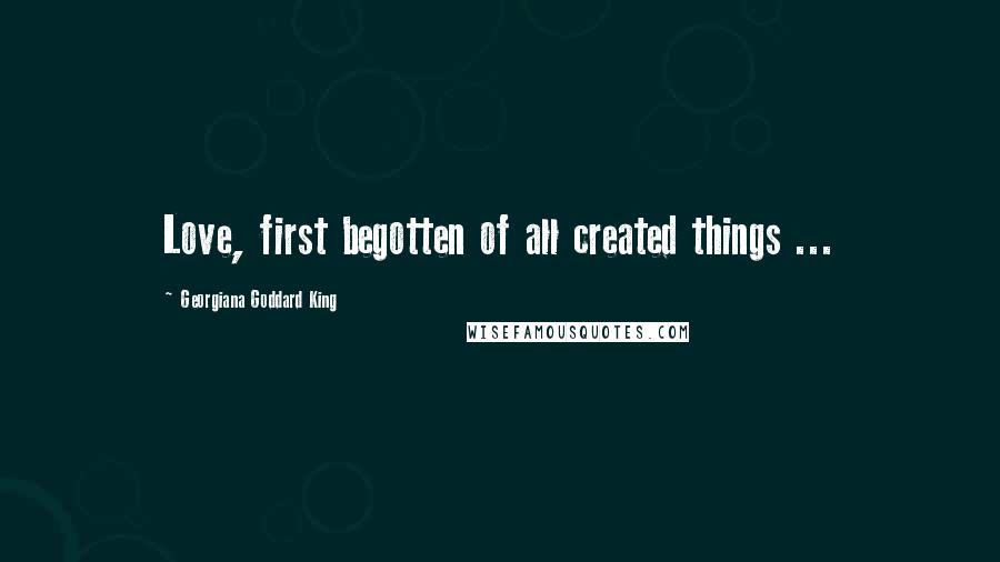 Georgiana Goddard King Quotes: Love, first begotten of all created things ...