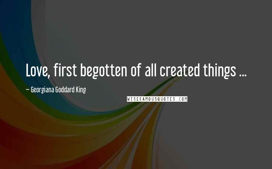 Georgiana Goddard King Quotes: Love, first begotten of all created things ...