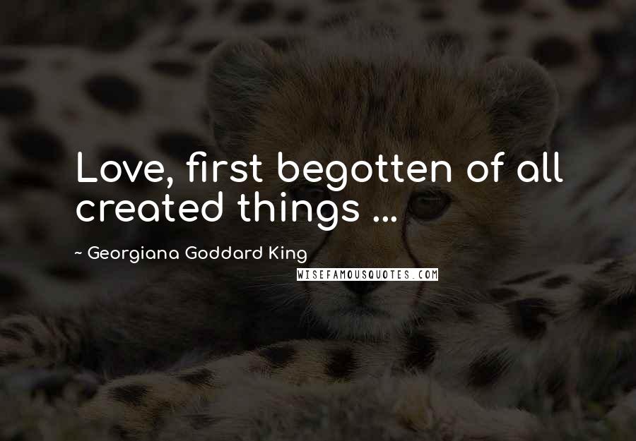 Georgiana Goddard King Quotes: Love, first begotten of all created things ...