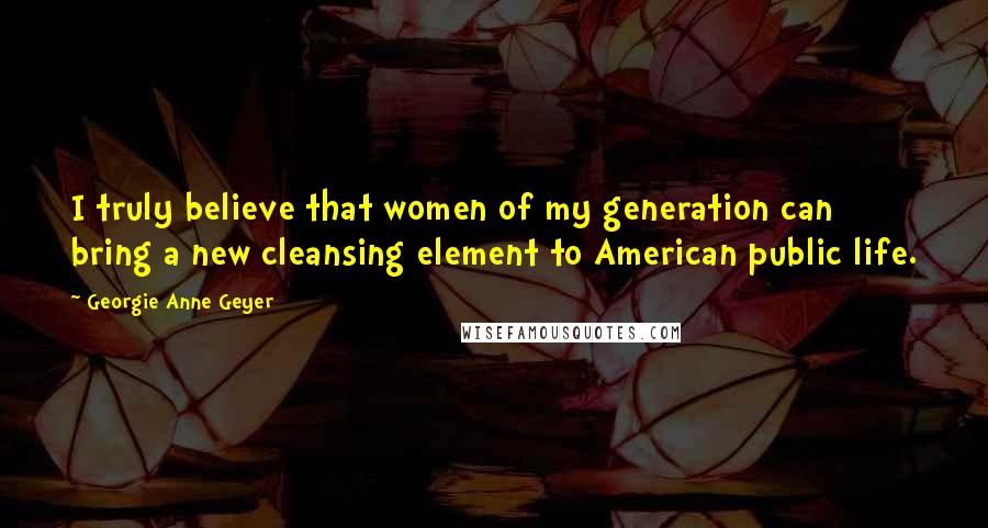 Georgie Anne Geyer Quotes: I truly believe that women of my generation can bring a new cleansing element to American public life.