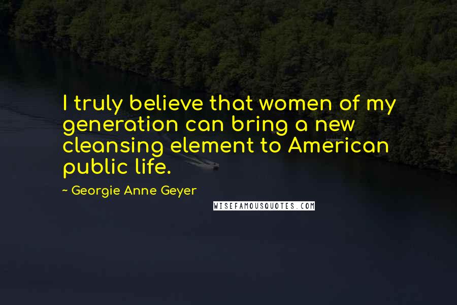 Georgie Anne Geyer Quotes: I truly believe that women of my generation can bring a new cleansing element to American public life.