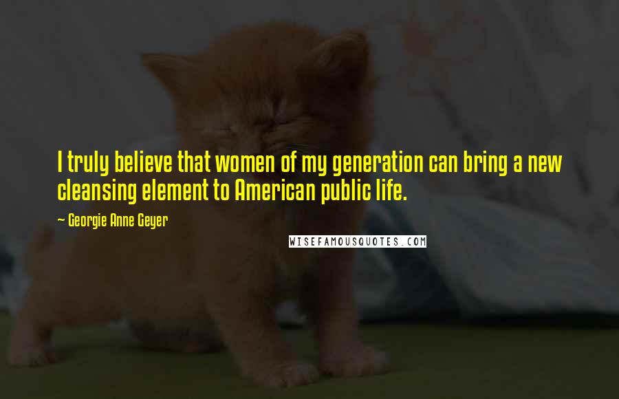 Georgie Anne Geyer Quotes: I truly believe that women of my generation can bring a new cleansing element to American public life.