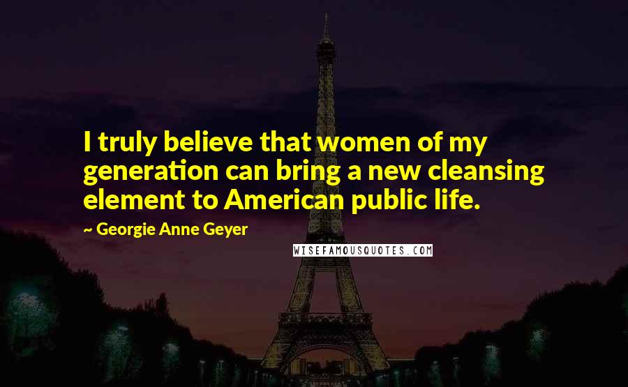 Georgie Anne Geyer Quotes: I truly believe that women of my generation can bring a new cleansing element to American public life.