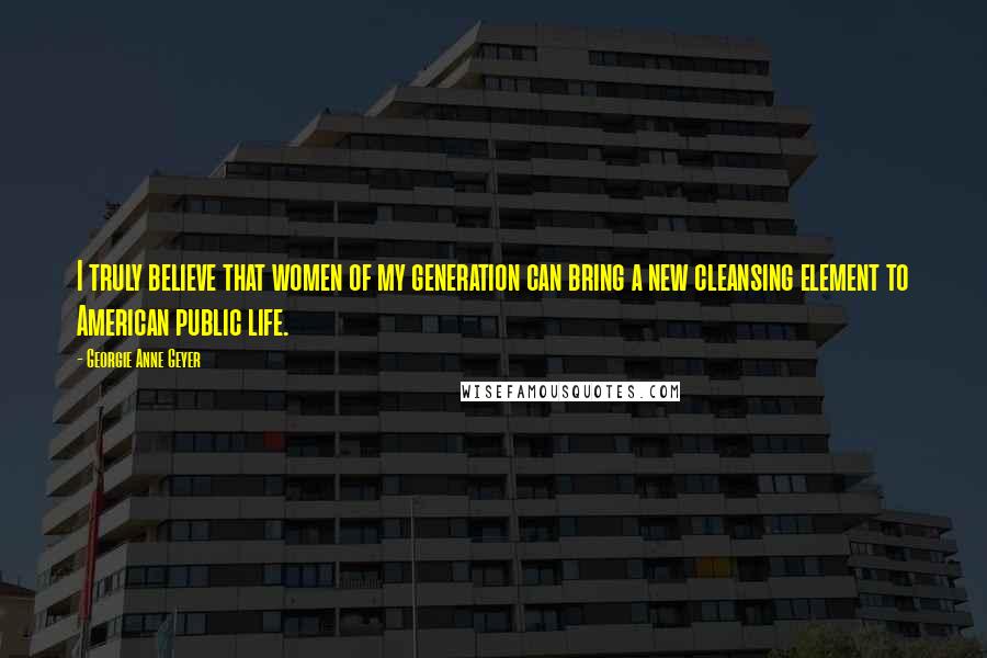 Georgie Anne Geyer Quotes: I truly believe that women of my generation can bring a new cleansing element to American public life.