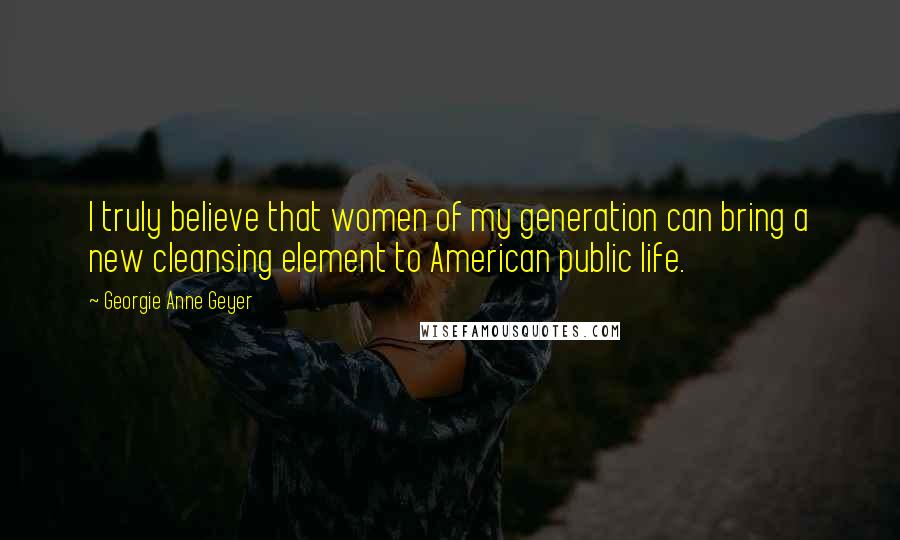 Georgie Anne Geyer Quotes: I truly believe that women of my generation can bring a new cleansing element to American public life.
