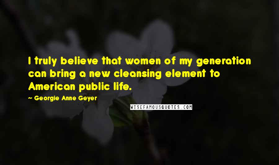 Georgie Anne Geyer Quotes: I truly believe that women of my generation can bring a new cleansing element to American public life.