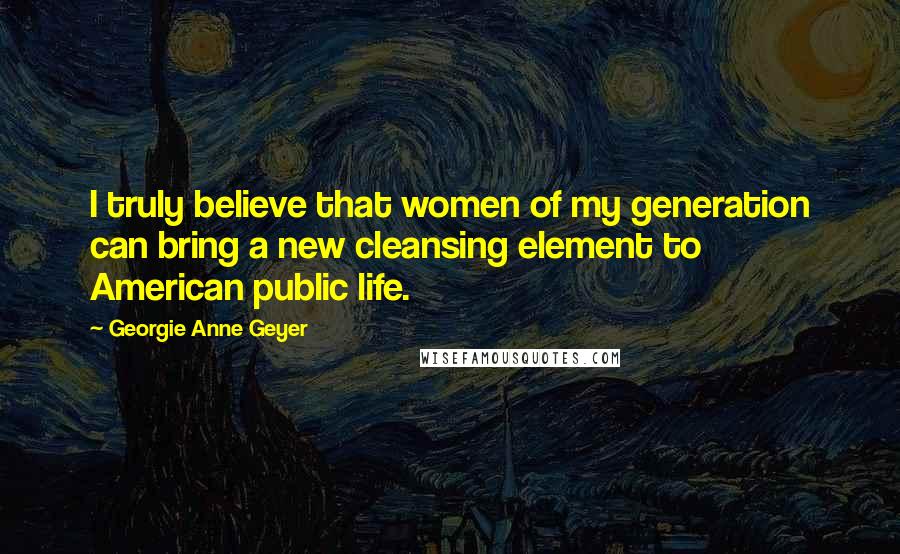 Georgie Anne Geyer Quotes: I truly believe that women of my generation can bring a new cleansing element to American public life.