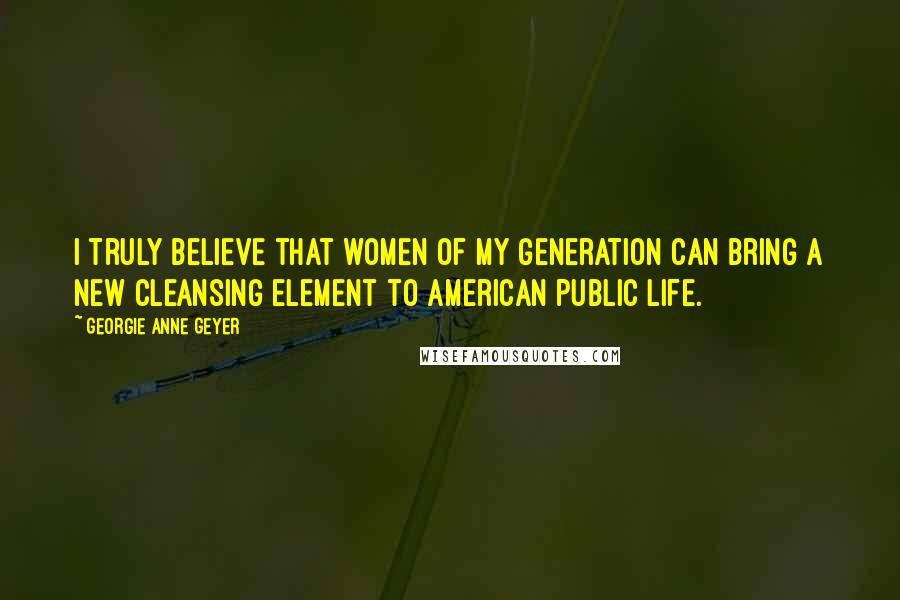 Georgie Anne Geyer Quotes: I truly believe that women of my generation can bring a new cleansing element to American public life.