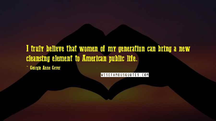 Georgie Anne Geyer Quotes: I truly believe that women of my generation can bring a new cleansing element to American public life.