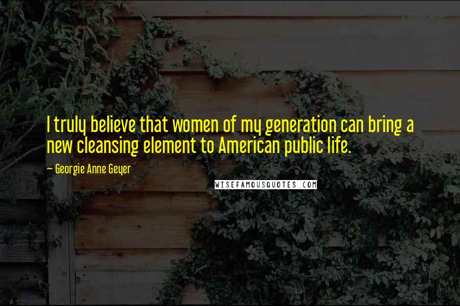 Georgie Anne Geyer Quotes: I truly believe that women of my generation can bring a new cleansing element to American public life.