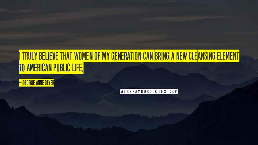 Georgie Anne Geyer Quotes: I truly believe that women of my generation can bring a new cleansing element to American public life.