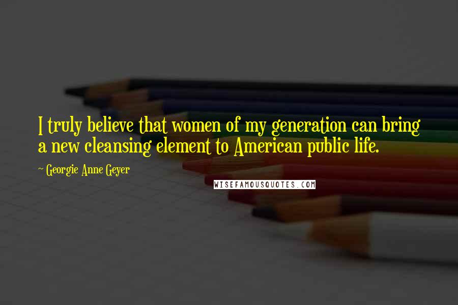 Georgie Anne Geyer Quotes: I truly believe that women of my generation can bring a new cleansing element to American public life.