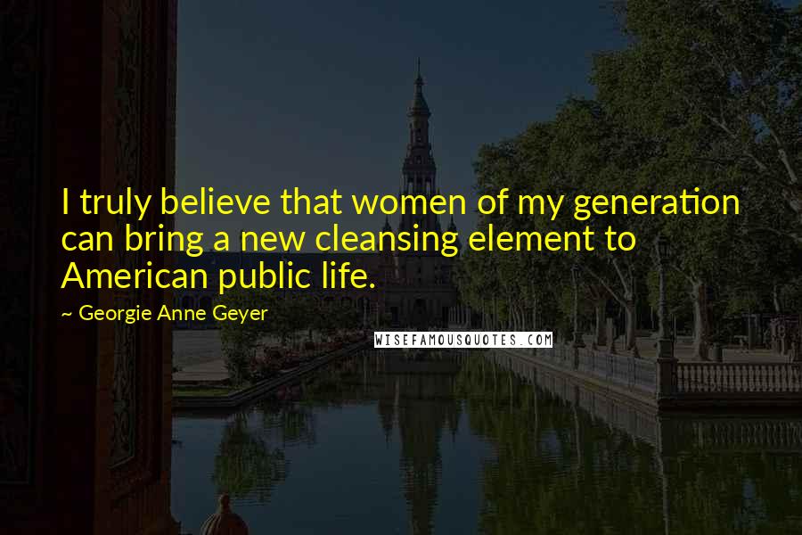 Georgie Anne Geyer Quotes: I truly believe that women of my generation can bring a new cleansing element to American public life.