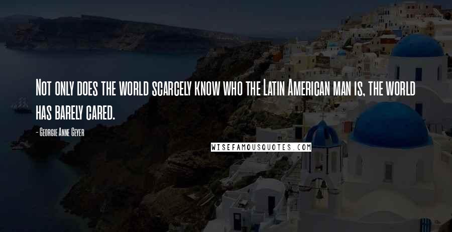 Georgie Anne Geyer Quotes: Not only does the world scarcely know who the Latin American man is, the world has barely cared.