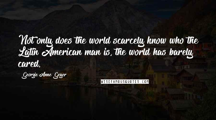 Georgie Anne Geyer Quotes: Not only does the world scarcely know who the Latin American man is, the world has barely cared.