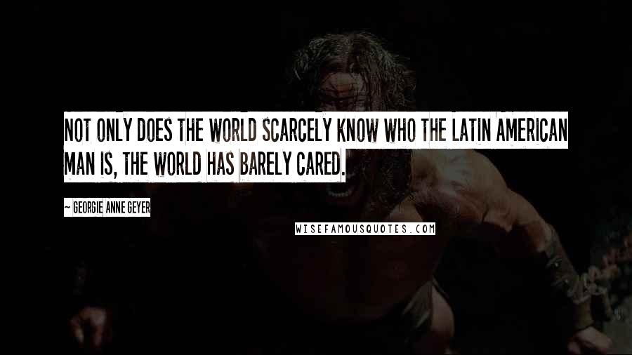 Georgie Anne Geyer Quotes: Not only does the world scarcely know who the Latin American man is, the world has barely cared.