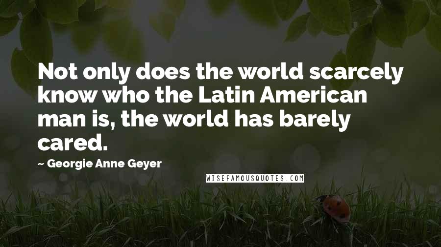 Georgie Anne Geyer Quotes: Not only does the world scarcely know who the Latin American man is, the world has barely cared.