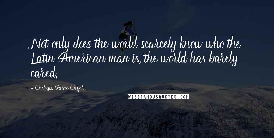 Georgie Anne Geyer Quotes: Not only does the world scarcely know who the Latin American man is, the world has barely cared.