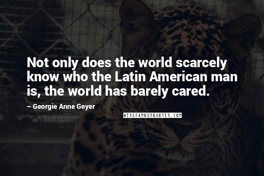 Georgie Anne Geyer Quotes: Not only does the world scarcely know who the Latin American man is, the world has barely cared.