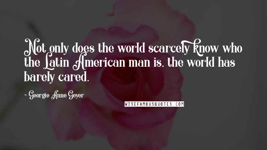 Georgie Anne Geyer Quotes: Not only does the world scarcely know who the Latin American man is, the world has barely cared.