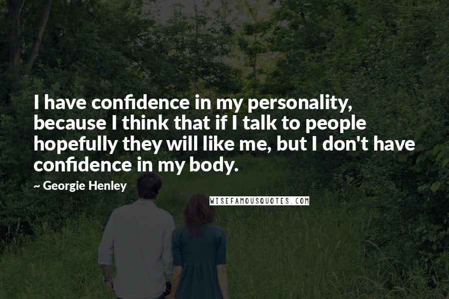 Georgie Henley Quotes: I have confidence in my personality, because I think that if I talk to people hopefully they will like me, but I don't have confidence in my body.