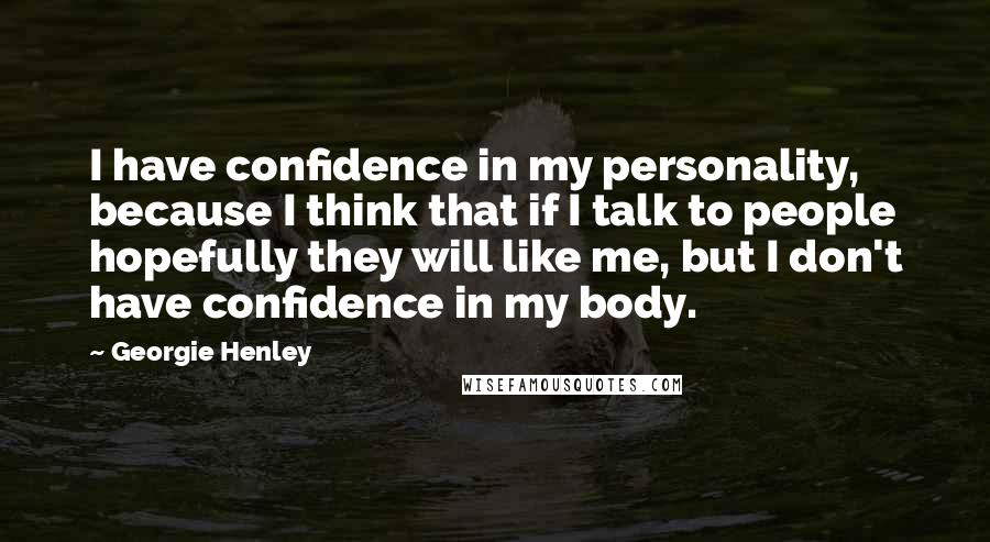 Georgie Henley Quotes: I have confidence in my personality, because I think that if I talk to people hopefully they will like me, but I don't have confidence in my body.