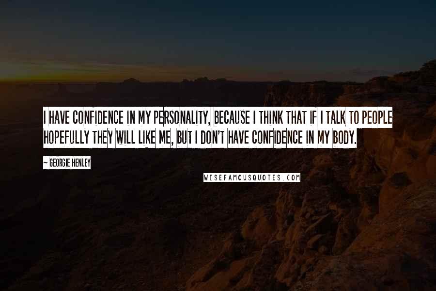 Georgie Henley Quotes: I have confidence in my personality, because I think that if I talk to people hopefully they will like me, but I don't have confidence in my body.