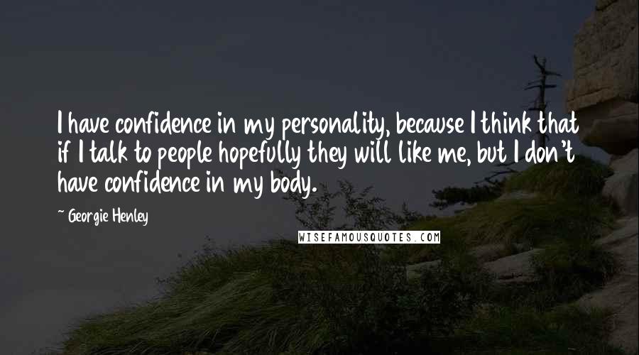 Georgie Henley Quotes: I have confidence in my personality, because I think that if I talk to people hopefully they will like me, but I don't have confidence in my body.