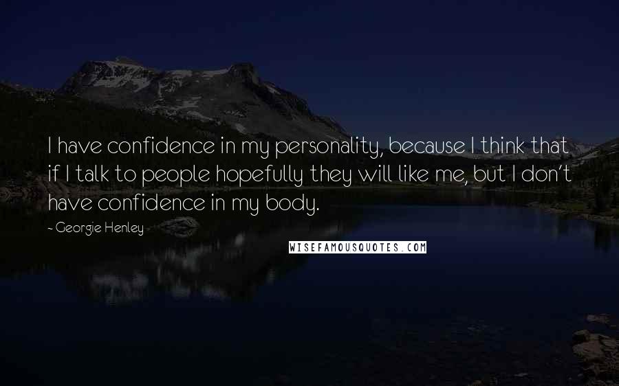 Georgie Henley Quotes: I have confidence in my personality, because I think that if I talk to people hopefully they will like me, but I don't have confidence in my body.