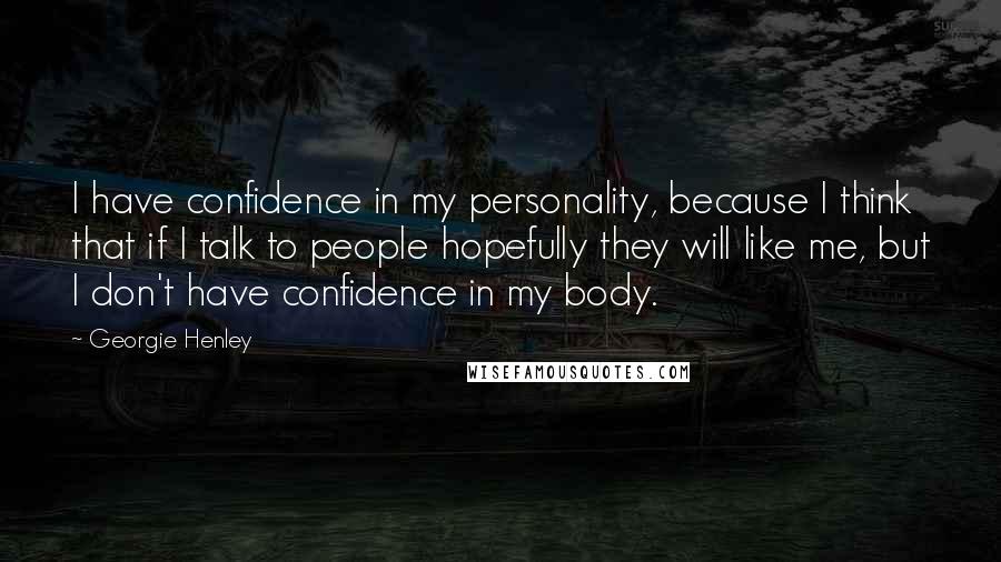 Georgie Henley Quotes: I have confidence in my personality, because I think that if I talk to people hopefully they will like me, but I don't have confidence in my body.