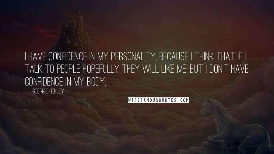 Georgie Henley Quotes: I have confidence in my personality, because I think that if I talk to people hopefully they will like me, but I don't have confidence in my body.