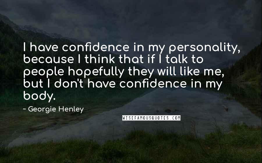 Georgie Henley Quotes: I have confidence in my personality, because I think that if I talk to people hopefully they will like me, but I don't have confidence in my body.