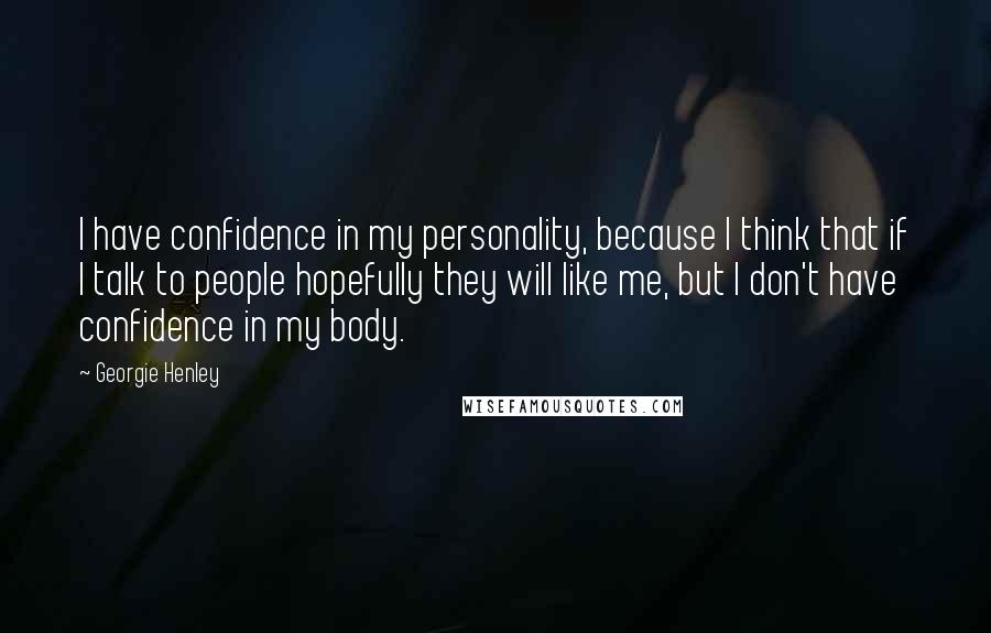 Georgie Henley Quotes: I have confidence in my personality, because I think that if I talk to people hopefully they will like me, but I don't have confidence in my body.