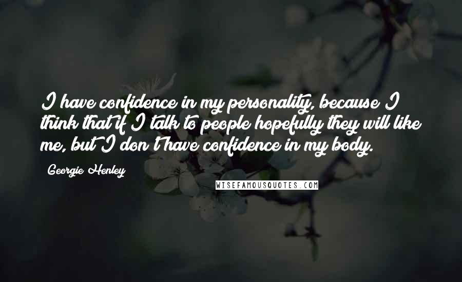 Georgie Henley Quotes: I have confidence in my personality, because I think that if I talk to people hopefully they will like me, but I don't have confidence in my body.