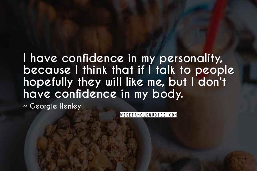 Georgie Henley Quotes: I have confidence in my personality, because I think that if I talk to people hopefully they will like me, but I don't have confidence in my body.