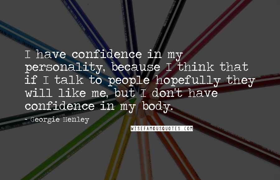 Georgie Henley Quotes: I have confidence in my personality, because I think that if I talk to people hopefully they will like me, but I don't have confidence in my body.