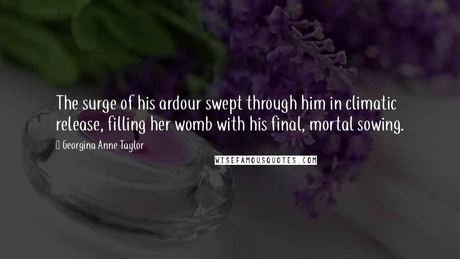 Georgina Anne Taylor Quotes: The surge of his ardour swept through him in climatic release, filling her womb with his final, mortal sowing.