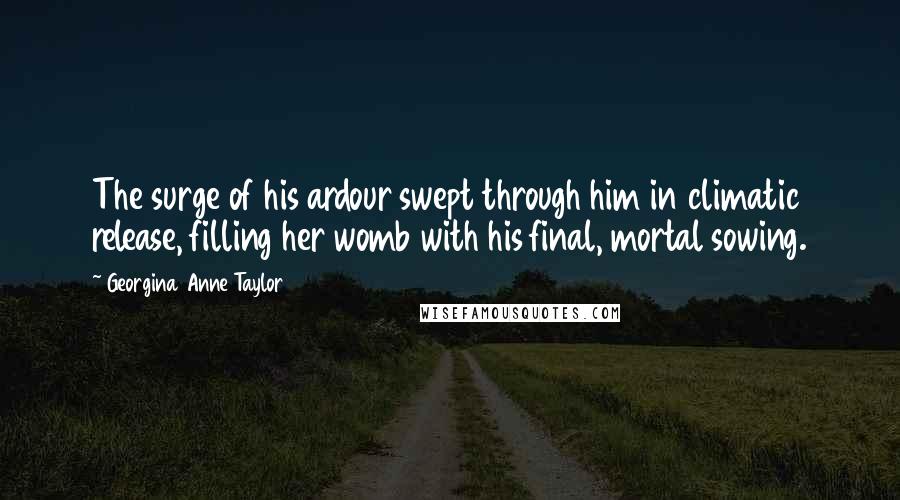 Georgina Anne Taylor Quotes: The surge of his ardour swept through him in climatic release, filling her womb with his final, mortal sowing.