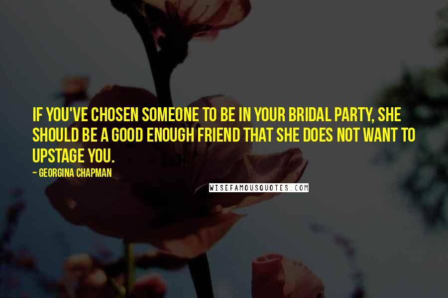 Georgina Chapman Quotes: If you've chosen someone to be in your bridal party, she should be a good enough friend that she does not want to upstage you.