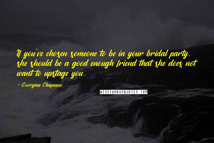 Georgina Chapman Quotes: If you've chosen someone to be in your bridal party, she should be a good enough friend that she does not want to upstage you.