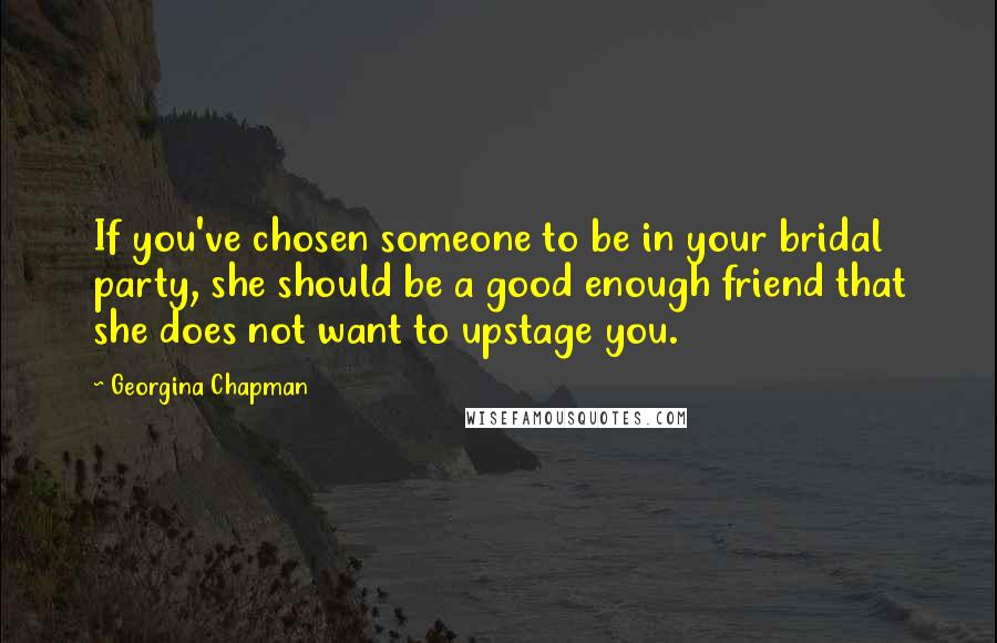 Georgina Chapman Quotes: If you've chosen someone to be in your bridal party, she should be a good enough friend that she does not want to upstage you.