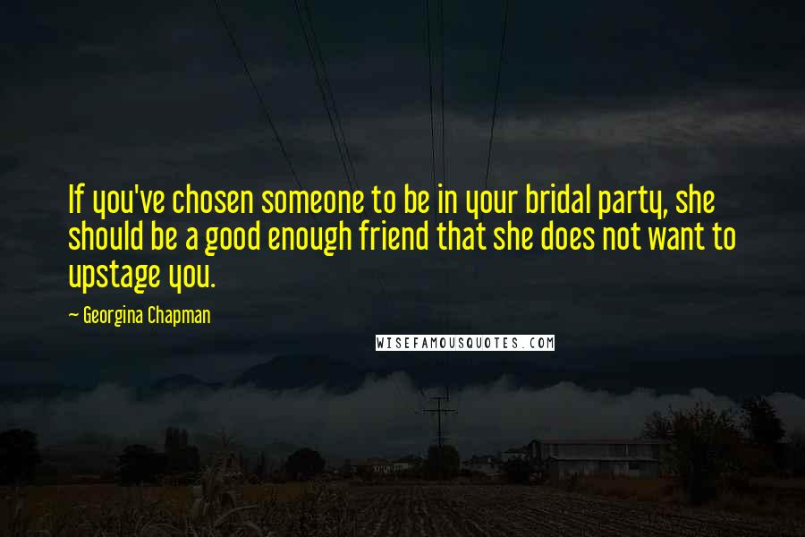 Georgina Chapman Quotes: If you've chosen someone to be in your bridal party, she should be a good enough friend that she does not want to upstage you.