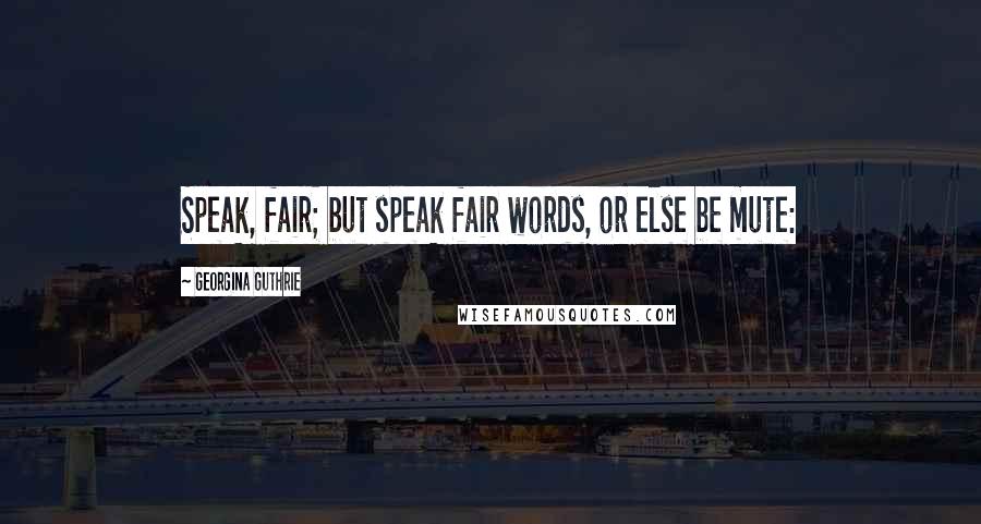 Georgina Guthrie Quotes: Speak, fair; but speak fair words, or else be mute: