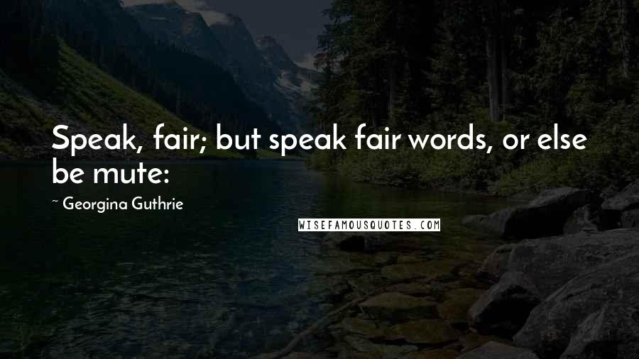 Georgina Guthrie Quotes: Speak, fair; but speak fair words, or else be mute: