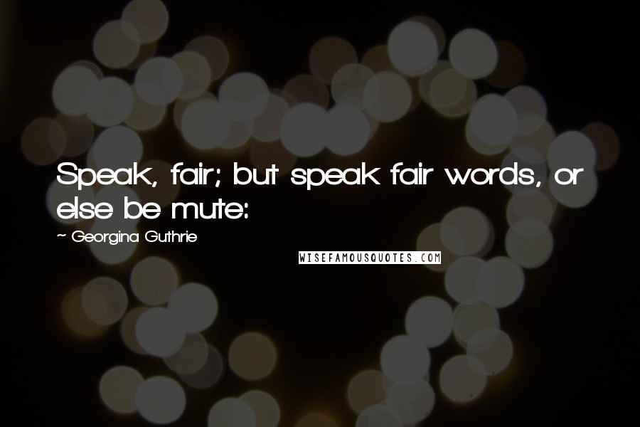 Georgina Guthrie Quotes: Speak, fair; but speak fair words, or else be mute: