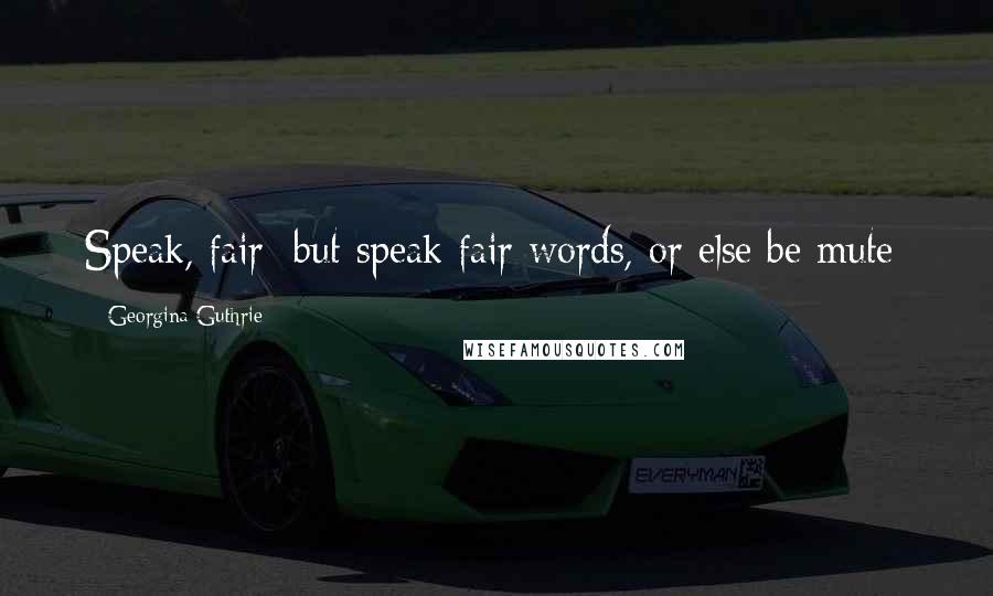 Georgina Guthrie Quotes: Speak, fair; but speak fair words, or else be mute:
