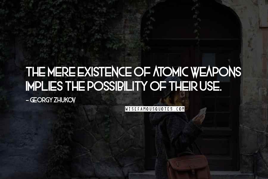 Georgy Zhukov Quotes: The mere existence of atomic weapons implies the possibility of their use.